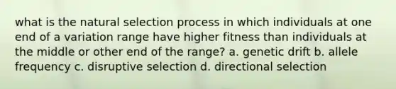 what is the natural selection process in which individuals at one end of a variation range have higher fitness than individuals at the middle or other end of the range? a. genetic drift b. allele frequency c. disruptive selection d. directional selection