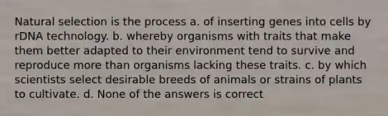 Natural selection is the process a. of inserting genes into cells by rDNA technology. b. whereby organisms with traits that make them better adapted to their environment tend to survive and reproduce more than organisms lacking these traits. c. by which scientists select desirable breeds of animals or strains of plants to cultivate. d. None of the answers is correct