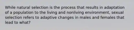 While natural selection is the process that results in adaptation of a population to the living and nonliving environment, sexual selection refers to adaptive changes in males and females that lead to what?