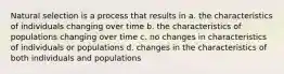 Natural selection is a process that results in a. the characteristics of individuals changing over time b. the characteristics of populations changing over time c. no changes in characteristics of individuals or populations d. changes in the characteristics of both individuals and populations