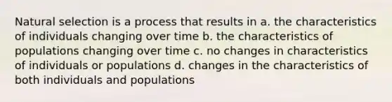 Natural selection is a process that results in a. the characteristics of individuals changing over time b. the characteristics of populations changing over time c. no changes in characteristics of individuals or populations d. changes in the characteristics of both individuals and populations