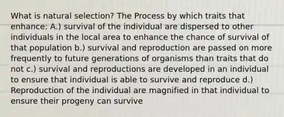 What is natural selection? The Process by which traits that enhance: A.) survival of the individual are dispersed to other individuals in the local area to enhance the chance of survival of that population b.) survival and reproduction are passed on more frequently to future generations of organisms than traits that do not c.) survival and reproductions are developed in an individual to ensure that individual is able to survive and reproduce d.) Reproduction of the individual are magnified in that individual to ensure their progeny can survive