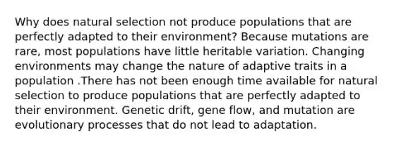 Why does natural selection not produce populations that are perfectly adapted to their environment? Because mutations are rare, most populations have little heritable variation. Changing environments may change the nature of adaptive traits in a population .There has not been enough time available for natural selection to produce populations that are perfectly adapted to their environment. Genetic drift, gene flow, and mutation are evolutionary processes that do not lead to adaptation.