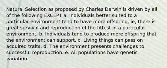 Natural Selection as proposed by Charles Darwin is driven by all of the following EXCEPT a. Individuals better suited to a particular environment tend to have more offspring, ie, there is great survival and reproduction of the fittest in a particular environment. b. Individuals tend to produce more offspring that the environment can support. c. Living things can pass on acquired traits. d. The environment presents challenges to successful reproduction. e. All populations have genetic variation.