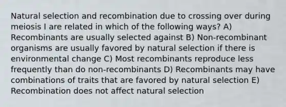 Natural selection and recombination due to crossing over during meiosis I are related in which of the following ways? A) Recombinants are usually selected against B) Non-recombinant organisms are usually favored by natural selection if there is environmental change C) Most recombinants reproduce less frequently than do non-recombinants D) Recombinants may have combinations of traits that are favored by natural selection E) Recombination does not affect natural selection