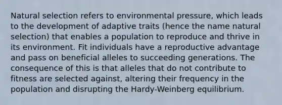 Natural selection refers to environmental pressure, which leads to the development of adaptive traits (hence the name natural selection) that enables a population to reproduce and thrive in its environment. Fit individuals have a reproductive advantage and pass on beneficial alleles to succeeding generations. The consequence of this is that alleles that do not contribute to fitness are selected against, altering their frequency in the population and disrupting the Hardy-Weinberg equilibrium.