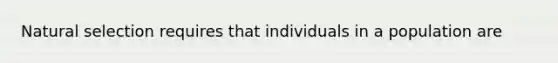 Natural selection requires that individuals in a population are