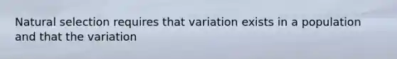 Natural selection requires that variation exists in a population and that the variation