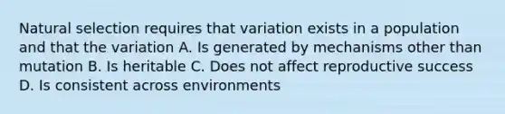 Natural selection requires that variation exists in a population and that the variation A. Is generated by mechanisms other than mutation B. Is heritable C. Does not affect reproductive success D. Is consistent across environments