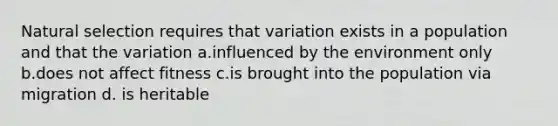 Natural selection requires that variation exists in a population and that the variation a.influenced by the environment only b.does not affect fitness c.is brought into the population via migration d. is heritable