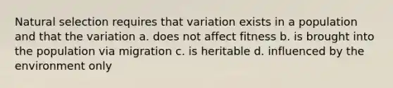 Natural selection requires that variation exists in a population and that the variation a. does not affect fitness b. is brought into the population via migration c. is heritable d. influenced by the environment only