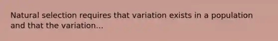 Natural selection requires that variation exists in a population and that the variation...