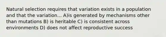 Natural selection requires that variation exists in a population and that the variation... A)is generated by mechanisms other than mutations B) is heritable C) is consistent across environments D) does not affect reproductive success