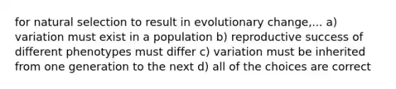 for natural selection to result in evolutionary change,... a) variation must exist in a population b) reproductive success of different phenotypes must differ c) variation must be inherited from one generation to the next d) all of the choices are correct