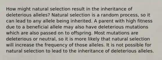 How might natural selection result in the inheritance of deleterious alleles? Natural selection is a random process, so it can lead to any allele being inherited. A parent with high fitness due to a beneficial allele may also have deleterious mutations which are also passed on to offspring. Most mutations are deleterious or neutral, so it is more likely that natural selection will increase the frequency of those alleles. It is not possible for natural selection to lead to the inheritance of deleterious alleles.