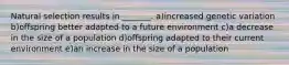 Natural selection results in _______. a)increased genetic variation b)offspring better adapted to a future environment c)a decrease in the size of a population d)offspring adapted to their current environment e)an increase in the size of a population
