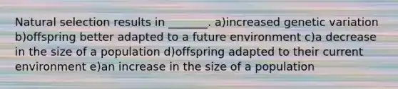 Natural selection results in _______. a)increased genetic variation b)offspring better adapted to a future environment c)a decrease in the size of a population d)offspring adapted to their current environment e)an increase in the size of a population