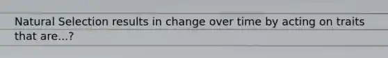 Natural Selection results in change over time by acting on traits that are...?