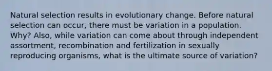 Natural selection results in evolutionary change. Before natural selection can occur, there must be variation in a population. Why? Also, while variation can come about through independent assortment, recombination and fertilization in sexually reproducing organisms, what is the ultimate source of variation?