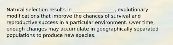 Natural selection results in _________________, evolutionary modifications that improve the chances of survival and reproductive success in a particular environment. Over time, enough changes may accumulate in geographically separated populations to produce new species.