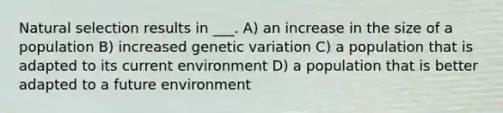 Natural selection results in ___. A) an increase in the size of a population B) increased genetic variation C) a population that is adapted to its current environment D) a population that is better adapted to a future environment