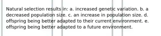 Natural selection results in: a. increased genetic variation. b. a decreased population size. c. an increase in population size. d. offspring being better adapted to their current environment. e. offspring being better adapted to a future environment.