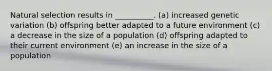 Natural selection results in __________. (a) increased genetic variation (b) offspring better adapted to a future environment (c) a decrease in the size of a population (d) offspring adapted to their current environment (e) an increase in the size of a population