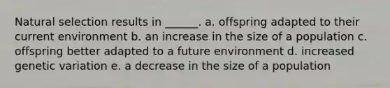 Natural selection results in ______. a. offspring adapted to their current environment b. an increase in the size of a population c. offspring better adapted to a future environment d. increased genetic variation e. a decrease in the size of a population