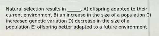 Natural selection results in ______. A) offspring adapted to their current environment B) an increase in the size of a population C) increased genetic variation D) decrease in the size of a population E) offspring better adapted to a future environment