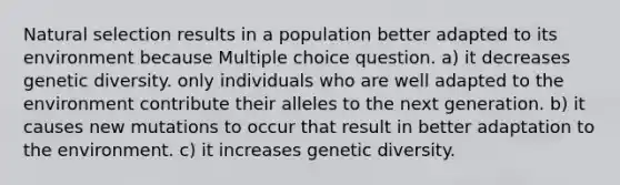 Natural selection results in a population better adapted to its environment because Multiple choice question. a) it decreases genetic diversity. only individuals who are well adapted to the environment contribute their alleles to the next generation. b) it causes new mutations to occur that result in better adaptation to the environment. c) it increases genetic diversity.