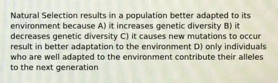 Natural Selection results in a population better adapted to its environment because A) it increases genetic diversity B) it decreases genetic diversity C) it causes new mutations to occur result in better adaptation to the environment D) only individuals who are well adapted to the environment contribute their alleles to the next generation