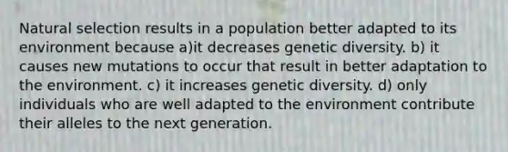 Natural selection results in a population better adapted to its environment because a)it decreases genetic diversity. b) it causes new mutations to occur that result in better adaptation to the environment. c) it increases genetic diversity. d) only individuals who are well adapted to the environment contribute their alleles to the next generation.