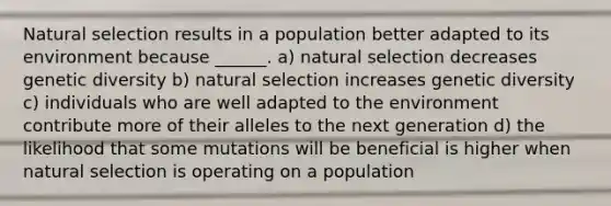 Natural selection results in a population better adapted to its environment because ______. a) natural selection decreases genetic diversity b) natural selection increases genetic diversity c) individuals who are well adapted to the environment contribute more of their alleles to the next generation d) the likelihood that some mutations will be beneficial is higher when natural selection is operating on a population