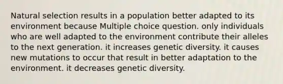 Natural selection results in a population better adapted to its environment because Multiple choice question. only individuals who are well adapted to the environment contribute their alleles to the next generation. it increases genetic diversity. it causes new mutations to occur that result in better adaptation to the environment. it decreases genetic diversity.