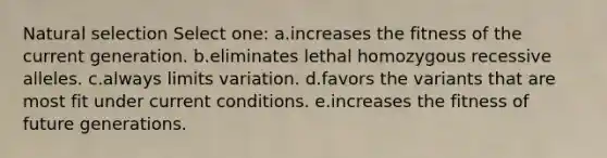 Natural selection Select one: a.increases the fitness of the current generation. b.eliminates lethal homozygous recessive alleles. c.always limits variation. d.favors the variants that are most fit under current conditions. e.increases the fitness of future generations.