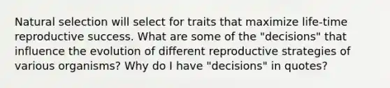 Natural selection will select for traits that maximize life-time reproductive success. What are some of the "decisions" that influence the evolution of different reproductive strategies of various organisms? Why do I have "decisions" in quotes?