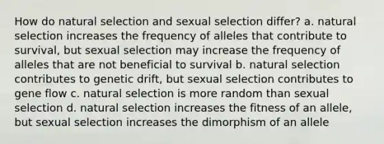 How do natural selection and sexual selection differ? a. natural selection increases the frequency of alleles that contribute to survival, but sexual selection may increase the frequency of alleles that are not beneficial to survival b. natural selection contributes to genetic drift, but sexual selection contributes to gene flow c. natural selection is more random than sexual selection d. natural selection increases the fitness of an allele, but sexual selection increases the dimorphism of an allele