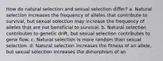 How do natural selection and sexual selection differ? a. Natural selection increases the frequency of alleles that contribute to survival, but sexual selection may increase the frequency of alleles that are not beneficial to survival. b. Natural selection contributes to genetic drift, but sexual selection contributes to gene flow. c. Natural selection is more random than sexual selection. d. Natural selection increases the fitness of an allele, but sexual selection increases the dimorphism of an