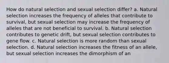 How do natural selection and sexual selection differ? a. Natural selection increases the frequency of alleles that contribute to survival, but sexual selection may increase the frequency of alleles that are not beneficial to survival. b. Natural selection contributes to genetic drift, but sexual selection contributes to gene flow. c. Natural selection is more random than sexual selection. d. Natural selection increases the fitness of an allele, but sexual selection increases the dimorphism of an