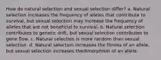 How do natural selection and sexual selection differ? a. Natural selection increases the frequency of alleles that contribute to survival, but sexual selection may increase the frequency of alleles that are not beneficial to survival. b. Natural selection contributes to genetic drift, but sexual selection contributes to gene flow. c. Natural selection is more random than sexual selection. d. Natural selection increases the fitness of an allele, but sexual selection increases thedimorphism of an allele.