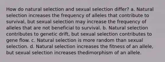 How do natural selection and sexual selection differ? a. Natural selection increases the frequency of alleles that contribute to survival, but sexual selection may increase the frequency of alleles that are not beneficial to survival. b. Natural selection contributes to genetic drift, but sexual selection contributes to gene flow. c. Natural selection is more random than sexual selection. d. Natural selection increases the fitness of an allele, but sexual selection increases thedimorphism of an allele.