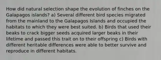 How did natural selection shape the evolution of finches on the Galapagos islands? a) Several different bird species migrated from the mainland to the Galapagos Islands and occupied the habitats to which they were best suited. b) Birds that used their beaks to crack bigger seeds acquired larger beaks in their lifetime and passed this trait on to their offspring c) Birds with different heritable differences were able to better survive and reproduce in different habitats.