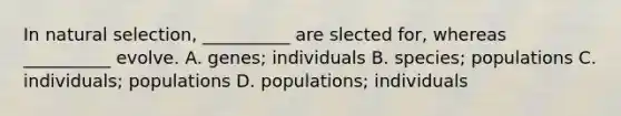 In natural selection, __________ are slected for, whereas __________ evolve. A. genes; individuals B. species; populations C. individuals; populations D. populations; individuals