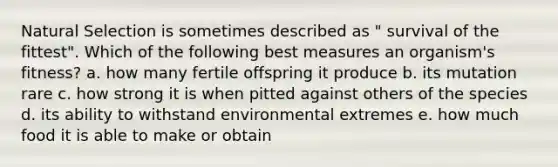 Natural Selection is sometimes described as " survival of the fittest". Which of the following best measures an organism's fitness? a. how many fertile offspring it produce b. its mutation rare c. how strong it is when pitted against others of the species d. its ability to withstand environmental extremes e. how much food it is able to make or obtain