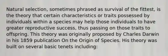 Natural selection, sometimes phrased as survival of the fittest, is the theory that certain characteristics or traits possessed by individuals within a species may help those individuals to have greater reproductive success, thus passing on those traits to offspring. This theory was originally proposed by Charles Darwin in his 1859 publication On the Origin of Species. His theory was built on several basic tenets including: