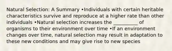 Natural Selection: A Summary •Individuals with certain heritable characteristics survive and reproduce at a higher rate than other individuals •Natural selection increases the __________ of organisms to their environment over time •If an environment changes over time, natural selection may result in adaptation to these new conditions and may give rise to new species