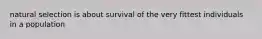 natural selection is about survival of the very fittest individuals in a population