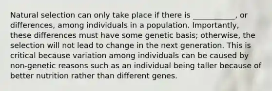 Natural selection can only take place if there is ___________, or differences, among individuals in a population. Importantly, these differences must have some genetic basis; otherwise, the selection will not lead to change in the next generation. This is critical because variation among individuals can be caused by non-genetic reasons such as an individual being taller because of better nutrition rather than different genes.