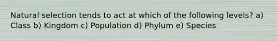 Natural selection tends to act at which of the following levels? a) Class b) Kingdom c) Population d) Phylum e) Species