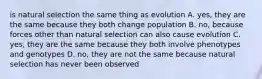 is natural selection the same thing as evolution A. yes, they are the same because they both change population B. no, because forces other than natural selection can also cause evolution C. yes, they are the same because they both involve phenotypes and genotypes D. no, they are not the same because natural selection has never been observed